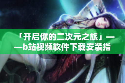 「开启你的二次元之旅」——b站视频软件下载安装指南