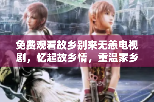 免费观看故乡别来无恙电视剧，忆起故乡情，重温家乡记忆。