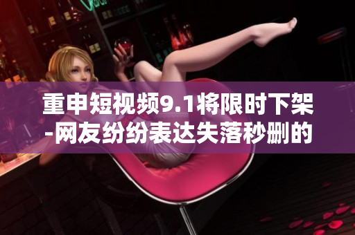 重申短视频9.1将限时下架-网友纷纷表达失落秒删的行为