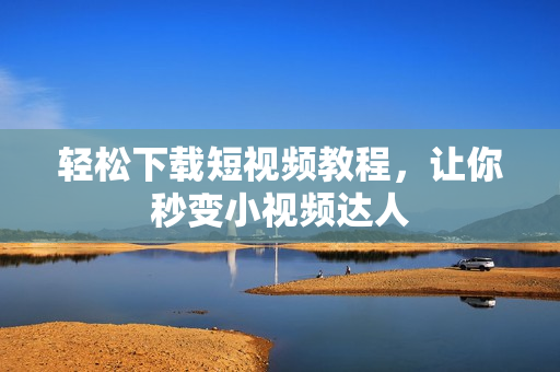 轻松下载短视频教程，让你秒变小视频达人