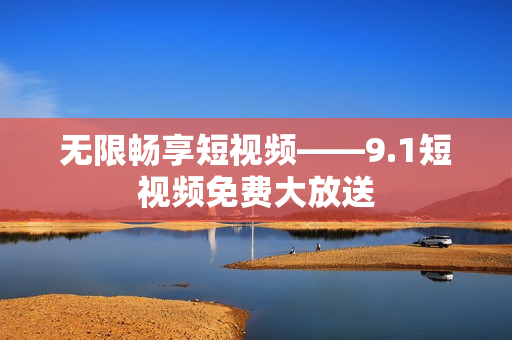 无限畅享短视频——9.1短视频免费大放送