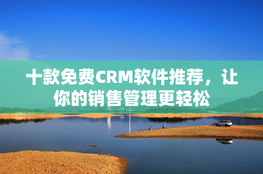 十款免费CRM软件推荐，让你的销售管理更轻松
