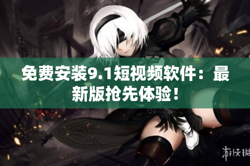 免费安装9.1短视频软件：最新版抢先体验！