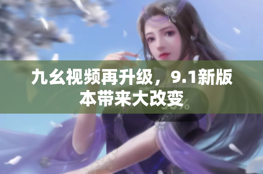九幺视频再升级，9.1新版本带来大改变