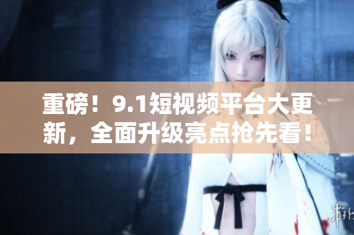 重磅！9.1短视频平台大更新，全面升级亮点抢先看！