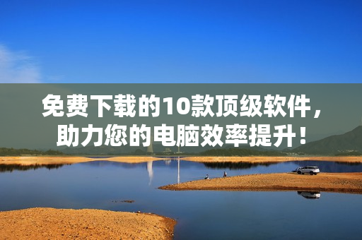 免费下载的10款顶级软件，助力您的电脑效率提升！
