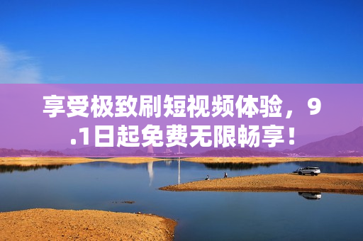 享受极致刷短视频体验，9.1日起免费无限畅享！