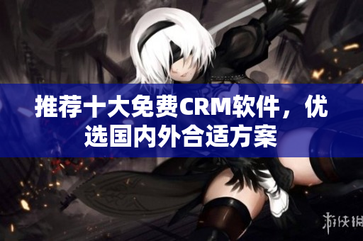 推荐十大免费CRM软件，优选国内外合适方案