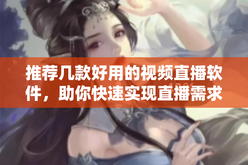 推荐几款好用的视频直播软件，助你快速实现直播需求