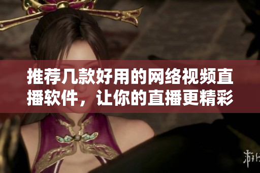 推荐几款好用的网络视频直播软件，让你的直播更精彩！