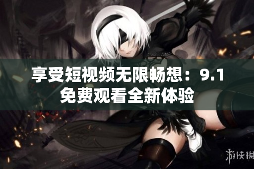 享受短视频无限畅想：9.1免费观看全新体验