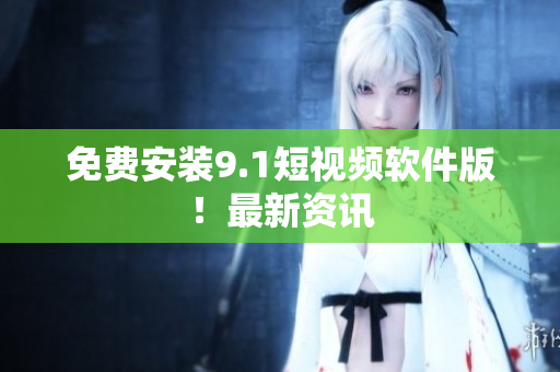 免费安装9.1短视频软件版！最新资讯