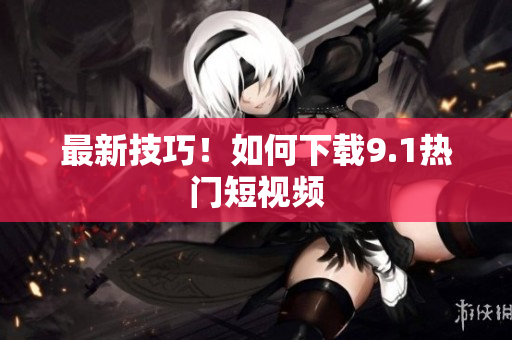 最新技巧！如何下载9.1热门短视频