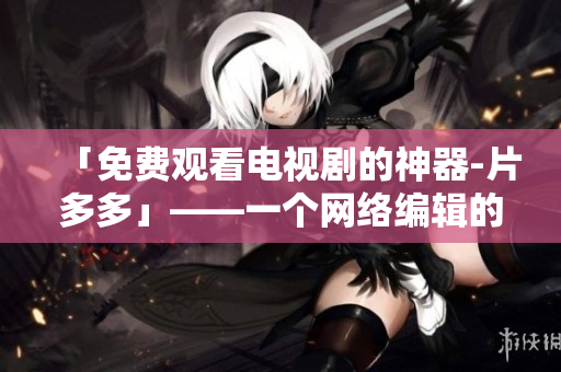 「免费观看电视剧的神器-片多多」——一个网络编辑的点评