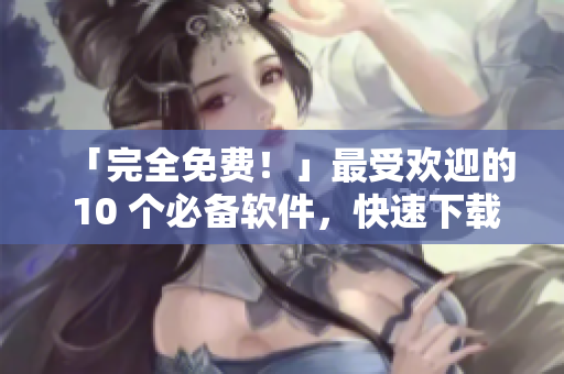 「完全免费！」最受欢迎的 10 个必备软件，快速下载与安装！