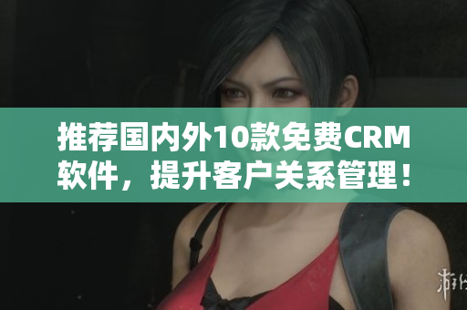 推荐国内外10款免费CRM软件，提升客户关系管理！