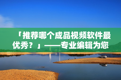 「推荐哪个成品视频软件最优秀？」——专业编辑为您评测TOP5