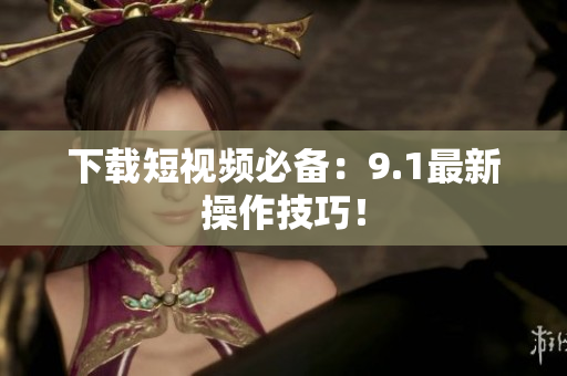 下载短视频必备：9.1最新操作技巧！