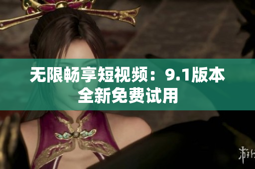 无限畅享短视频：9.1版本全新免费试用