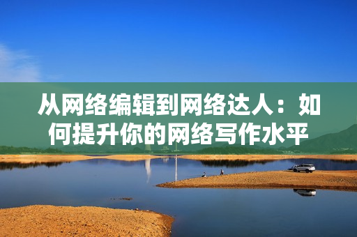从网络编辑到网络达人：如何提升你的网络写作水平