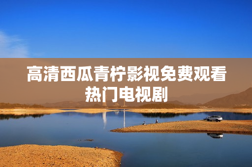 高清西瓜青柠影视免费观看热门电视剧
