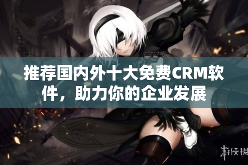 推荐国内外十大免费CRM软件，助力你的企业发展