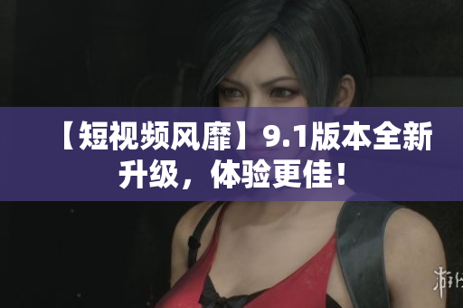 【短视频风靡】9.1版本全新升级，体验更佳！