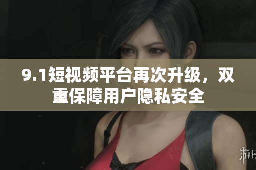 9.1短视频平台再次升级，双重保障用户隐私安全