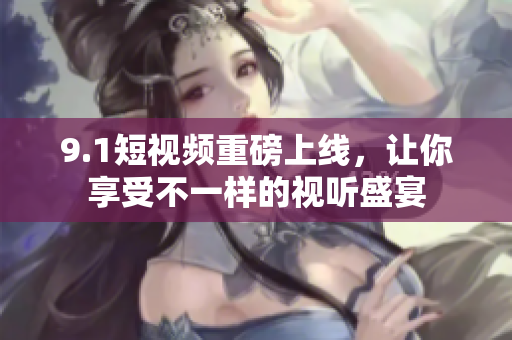 9.1短视频重磅上线，让你享受不一样的视听盛宴
