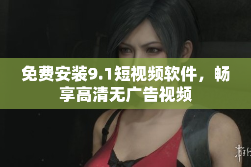免费安装9.1短视频软件，畅享高清无广告视频