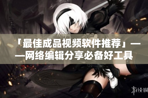 「最佳成品视频软件推荐」——网络编辑分享必备好工具