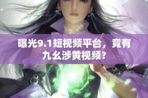 曝光9.1短视频平台，竟有九幺涉黄视频？