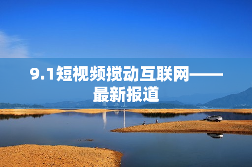 9.1短视频搅动互联网——最新报道