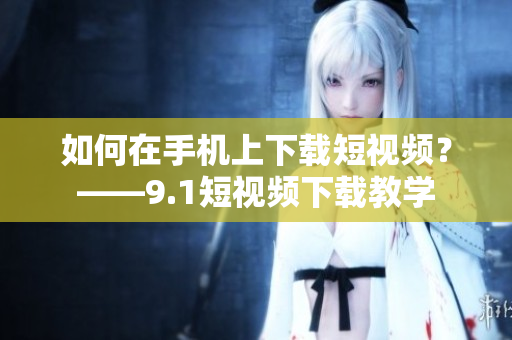 如何在手机上下载短视频？——9.1短视频下载教学