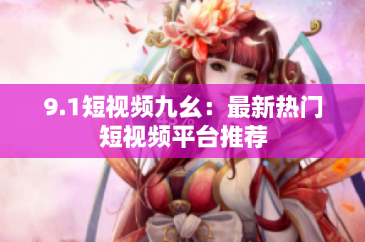 9.1短视频九幺：最新热门短视频平台推荐