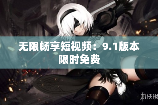 无限畅享短视频：9.1版本限时免费