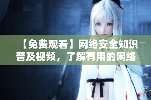 【免费观看】网络安全知识普及视频，了解有用的网络安全知识