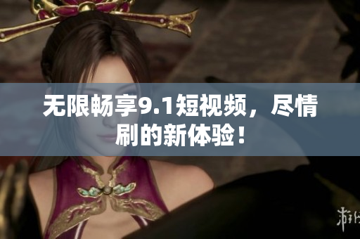 无限畅享9.1短视频，尽情刷的新体验！