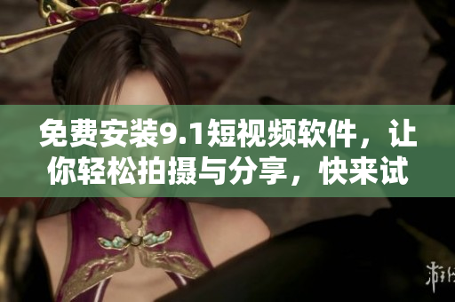 免费安装9.1短视频软件，让你轻松拍摄与分享，快来试试吧！