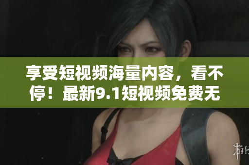 享受短视频海量内容，看不停！最新9.1短视频免费无限畅享！
