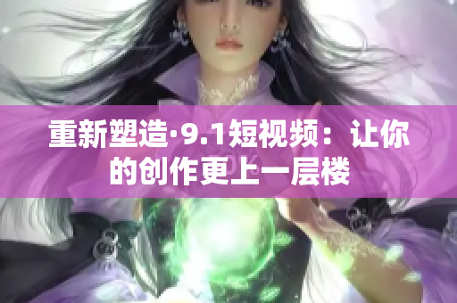 重新塑造·9.1短视频：让你的创作更上一层楼