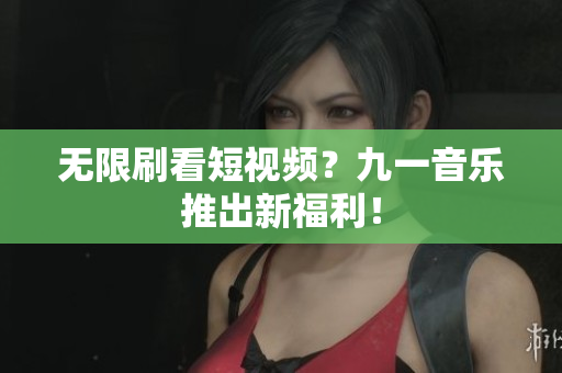 无限刷看短视频？九一音乐推出新福利！