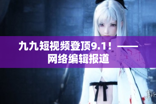 九九短视频登顶9.1！——网络编辑报道