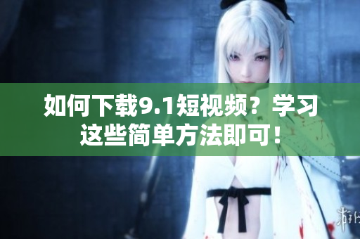 如何下载9.1短视频？学习这些简单方法即可！