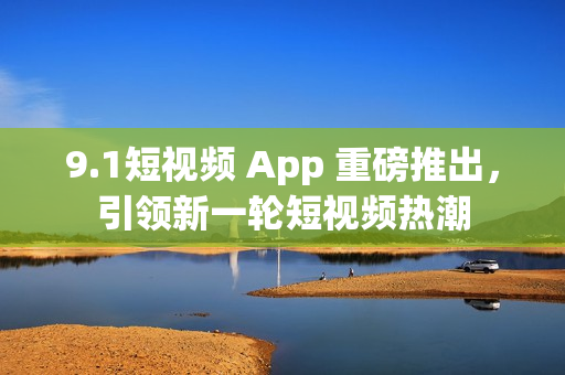 9.1短视频 App 重磅推出，引领新一轮短视频热潮