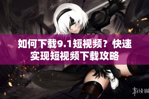 如何下载9.1短视频？快速实现短视频下载攻略