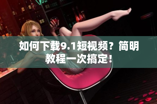 如何下载9.1短视频？简明教程一次搞定！