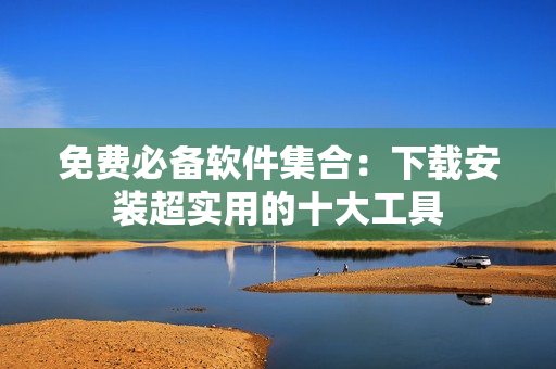 免费必备软件集合：下载安装超实用的十大工具