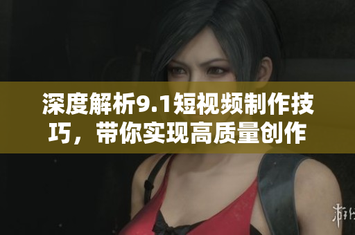 深度解析9.1短视频制作技巧，带你实现高质量创作