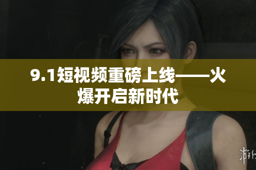 9.1短视频重磅上线——火爆开启新时代